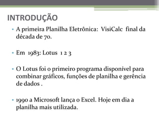 INTRODUÇÃO A primeira Planilha Eletrônica:  VisiCalc  final da década de 70.Em  1983: Lotus  1 2 3O Lotus foi o primeiro programa disponível para combinar gráficos, funções de planilha e gerência de dados . 1990 a Microsoft lança o Excel. Hojeemdia a planilhamaisutilizada.