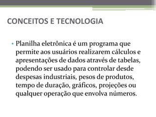 CONCEITOS E TECNOLOGIAPlanilha eletrônica é um programa que permite aos usuários realizarem cálculos e apresentações de dados através de tabelas, podendo ser usado para controlar desde despesas industriais, pesos de produtos, tempo de duração, gráficos, projeções ou qualquer operação que envolva números.