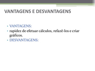 VANTAGENS E DESVANTAGENSVANTAGENS:rapidez de efetuar cálculos, refazê-los e criar gráficos.DESVANTAGENS: 