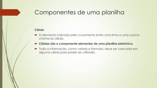 Componentes de uma planilha
Célula
 O elemento indicado pelo cruzamento entre uma linha e uma coluna
chama-se célula.
 Células são o componente elementar de uma planilha eletrônica.
 Toda a informação, como valores e fórmulas, deve ser colocada em
alguma célula para poder ser utilizada.
 