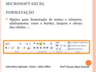 MICROSOFT EXCEL

FORMATAÇÃO
   Opções para formatação de textos e números,
    alinhamento, cores e bordas, largura e altura
    das células ....




Informática Aplicada - Excel – Série Office   Profª Clausia Mara Antoneli
                                                 Profª Clausia Mara Antoneli
 