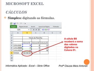 MICROSOFT EXCEL

CÁLCULOS
   Simples: digitando as fórmulas.




                                                   A célula B8
                                                   receberá a soma
                                                   dos valores
                                                   digitados na
                                                   Coluna 01.




Informática Aplicada - Excel – Série Office   Profª Clausia Mara Antoneli
                                                 Profª Clausia Mara Antoneli
 