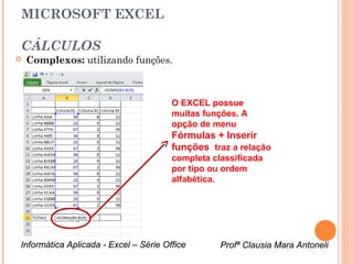 MICROSOFT EXCEL

CÁLCULOS
   Complexos: utilizando funções.



                                       O EXCEL possue
                                       muitas funções. A
                                       opção de menu
                                       Fórmulas + Inserir
                                       funções traz a relação
                                       completa classificada
                                       por tipo ou ordem
                                       alfabética.




Informática Aplicada - Excel – Série Office       Profª Clausia Mara Antoneli
                                                     Profª Clausia Mara Antoneli
 