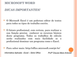 MICROSOFT WORD

DICAS IMPORTANTES!


   O Microsoft Excel é um poderoso editor de textos
    para todos os tipos de trabalho escrito.

   O futuro profissional, com certeza, para realizar a
    sua função precisa conhecer os recursos básicos
    deste programa. Todos os trabalhos de cálculo
    serão realizados com mais facilidade se o
    profissional dominar um programa como o Excel.

   Para saber mais: http://office.microsoft.com/pt-br/
Informática Aplicada - Excel – Série Office   Profª Clausia Mara Antoneli
                                                 Profª Clausia Mara Antoneli
 