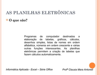 AS PLANILHAS ELETRÔNICAS
   O que são?



                Programas de computador destinados a
                elaboração de tabelas, gráficos, cálculos,
                desenhos simples, listas de nomes em ordem
                alfabética, números em ordem crescente e várias
                outras funções interessantes. As planilhas
                eletrônicas permitem a criação de tabelas que
                fazem cálculos automaticamente.




Informática Aplicada - Excel – Série Office     Profª Clausia Mara Antoneli
                                                    Profª Clausia Mara Antoneli
 