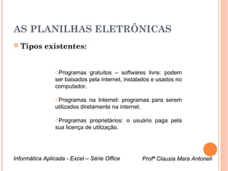 AS PLANILHAS ELETRÔNICAS
   Tipos existentes:


                oProgramas gratuitos – softwares livre: podem
                ser baixados pela internet, instalados e usados no
                computador.

                oProgramas na Internet: programas para serem
                utilizados diretamente na internet.

                oProgramas proprietários: o usuário paga pela
                sua licença de utilização.




Informática Aplicada - Excel – Série Office       Profª Clausia Mara Antoneli
                                                      Profª Clausia Mara Antoneli
 