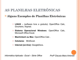 AS PLANILHAS ELETRÔNICAS
   Alguns Exemplos de Planilhas Eletrônicas

        o LINUX – (software livre e gratuito): OpenOffice Calc,
          Gnumeric, Kspred.
        o Sistema Operacional Windows: OpenOffice Calc,
          Microsoft Office Excel.
        o Machintoch ou Mac: OpenOffice Calc .
        o Celulares: MiniExcel.

        o Internet (on-line): GoogleDocs.




Informática Aplicada - Excel – Série Office    Profª Clausia Mara Antoneli
                                                  Profª Clausia Mara Antoneli
 