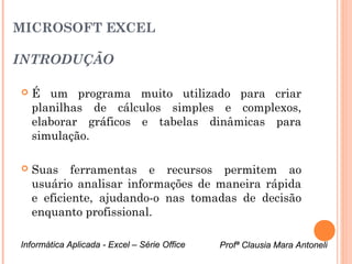 MICROSOFT EXCEL

INTRODUÇÃO

   É um programa muito utilizado para criar
    planilhas de cálculos simples e complexos,
    elaborar gráficos e tabelas dinâmicas para
    simulação.

   Suas ferramentas e recursos permitem ao
    usuário analisar informações de maneira rápida
    e eficiente, ajudando-o nas tomadas de decisão
    enquanto profissional.

Informática Aplicada - Excel – Série Office   Profª Clausia Mara Antoneli
                                                 Profª Clausia Mara Antoneli
 