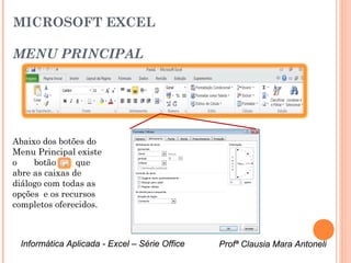 MICROSOFT EXCEL

MENU PRINCIPAL




Abaixo dos botões do




                                                    Caixa de diálogo do Menu Alinhamento
Menu Principal existe
o    botão      que
abre as caixas de
diálogo com todas as
opções e os recursos
completos oferecidos.



 Informática Aplicada - Excel – Série Office   Profª Clausia Mara Antoneli
                                                  Profª Clausia Mara Antoneli
 