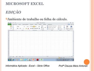 MICROSOFT EXCEL

EDIÇÃO
Ambiente       de trabalho ou folha de cálculo.




Informática Aplicada - Excel – Série Office   Profª Clausia Mara Antoneli
                                                 Profª Clausia Mara Antoneli
 
