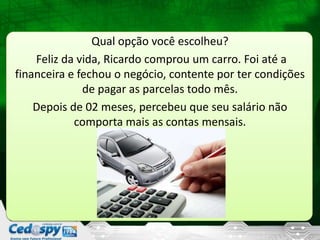 Qual opção você escolheu?
Feliz da vida, Ricardo comprou um carro. Foi até a
financeira e fechou o negócio, contente por ter condições
de pagar as parcelas todo mês.
Depois de 02 meses, percebeu que seu salário não
comporta mais as contas mensais.
 