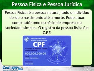 Pessoa Física: é a pessoa natural, todo o indivíduo
desde o nascimento até a morte. Pode atuar
como autônomo ou sócio de empresa ou
sociedade simples. O registro da pessoa física é o
C.P.F.
 