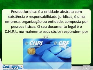 Pessoa Jurídica: é a entidade abstrata com
existência e responsabilidade jurídicas, é uma
empresa, organização ou entidade, composta por
pessoas físicas. O seu documento legal é o
C.N.P.J., normalmente seus sócios respondem por
ela.
 