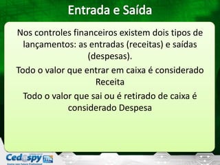 Nos controles financeiros existem dois tipos de
lançamentos: as entradas (receitas) e saídas
(despesas).
Todo o valor que entrar em caixa é considerado
Receita
Todo o valor que sai ou é retirado de caixa é
considerado Despesa
 