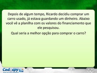 Depois de algum tempo, Ricardo decidiu comprar um
carro usado, já estava guardando um dinheiro. Abaixo
você vê a planilha com os valores do financiamento que
ele pesquisou.
Qual seria a melhor opção para comprar o carro?
 