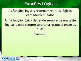 As funções lógicas retornam valores lógicos,
verdadeiro ou falso.
Uma função lógica depende sempre de um teste
lógico, e este sempre terá uma resposta entre as
duas.
Exemplo:
 