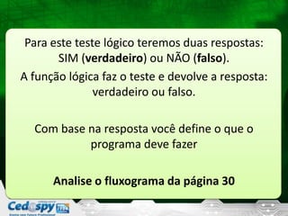 Para este teste lógico teremos duas respostas:
SIM (verdadeiro) ou NÃO (falso).
A função lógica faz o teste e devolve a resposta:
verdadeiro ou falso.
Com base na resposta você define o que o
programa deve fazer
Analise o fluxograma da página 30
 
