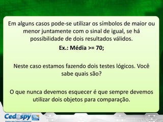 Em alguns casos pode-se utilizar os símbolos de maior ou
menor juntamente com o sinal de igual, se há
possibilidade de dois resultados válidos.
Ex.: Média >= 70;
Neste caso estamos fazendo dois testes lógicos. Você
sabe quais são?
O que nunca devemos esquecer é que sempre devemos
utilizar dois objetos para comparação.
 