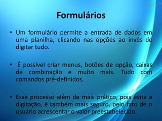 Formulários
• Um formulário permite a entrada de dados em
uma planilha, clicando nas opções ao invés de
digitar tudo.
• É possível criar menus, botões de opção, caixas
de combinação e muito mais. Tudo com
comandos pré-definidos.
• Esse processo além de mais prático, pois evita a
digitação, é também mais seguro, pelo fato de o
usuário acrescentar o valor preestabelecido.
 