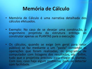 Memória de Cálculo
• Memória de Cálculo é uma narrativa detalhada dos
cálculos efetuados.
• Exemplo: No caso de se desejar uma construção, o
engenheiro projetista da estrutura entrega ao
construtor apenas as PLANTAS para a execução.
• Os cálculos, quando se exige (em geral para setor
público) se faz mediante a um "pasta" contendo as
operações que foram realizadas, os programas de
computador com listagens dos resultados, etc. Enfim,
tudo que o projetista precisou para chegar as plantas.
Com isso, caso haja algum problema, pode-se detectar
com facilidade.
 