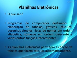 Planilhas Eletrônicas
• O que são?
• Programas de computador destinados a
elaboração de tabelas, gráficos, cálculos,
desenhos simples, listas de nomes em ordem
alfabética, números em ordem crescente e
várias outras funções interessantes.
• As planilhas eletrônicas permitem a criação de
tabelas que fazem cálculos automaticamente.
 
