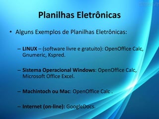 Planilhas Eletrônicas
• Alguns Exemplos de Planilhas Eletrônicas:
– LINUX – (software livre e gratuito): OpenOffice Calc,
Gnumeric, Kspred.
– Sistema Operacional Windows: OpenOffice Calc,
Microsoft Office Excel.
– Machintoch ou Mac: OpenOffice Calc .
– Internet (on-line): GoogleDocs.
 