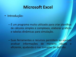 Microsoft Excel
• Introdução:
– É um programa muito utilizado para criar planilhas
de cálculos simples e complexos, elaborar gráficos
e tabelas dinâmicas para simulação.
– Suas ferramentas e recursos permitem ao usuário
analisar informações de maneira rápida e
eficiente, ajudando-o nas tomadas de decisão.
 