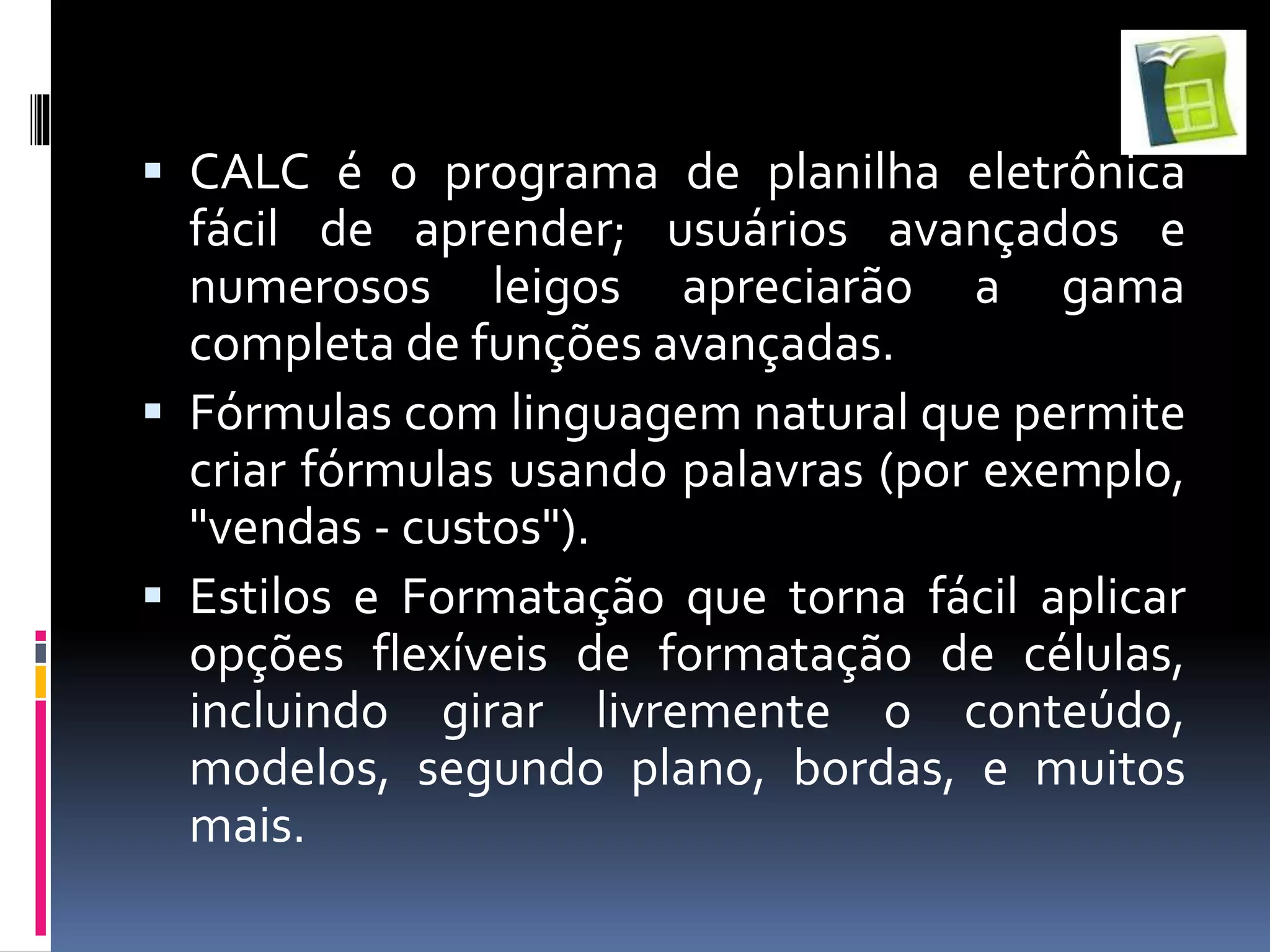  CALC é o programa de planilha eletrônica
fácil de aprender; usuários avançados e
numerosos leigos apreciarão a gama
completa de funções avançadas.
 Fórmulas com linguagem natural que permite
criar fórmulas usando palavras (por exemplo,
"vendas - custos").
 Estilos e Formatação que torna fácil aplicar
opções flexíveis de formatação de células,
incluindo girar livremente o conteúdo,
modelos, segundo plano, bordas, e muitos
mais.
 