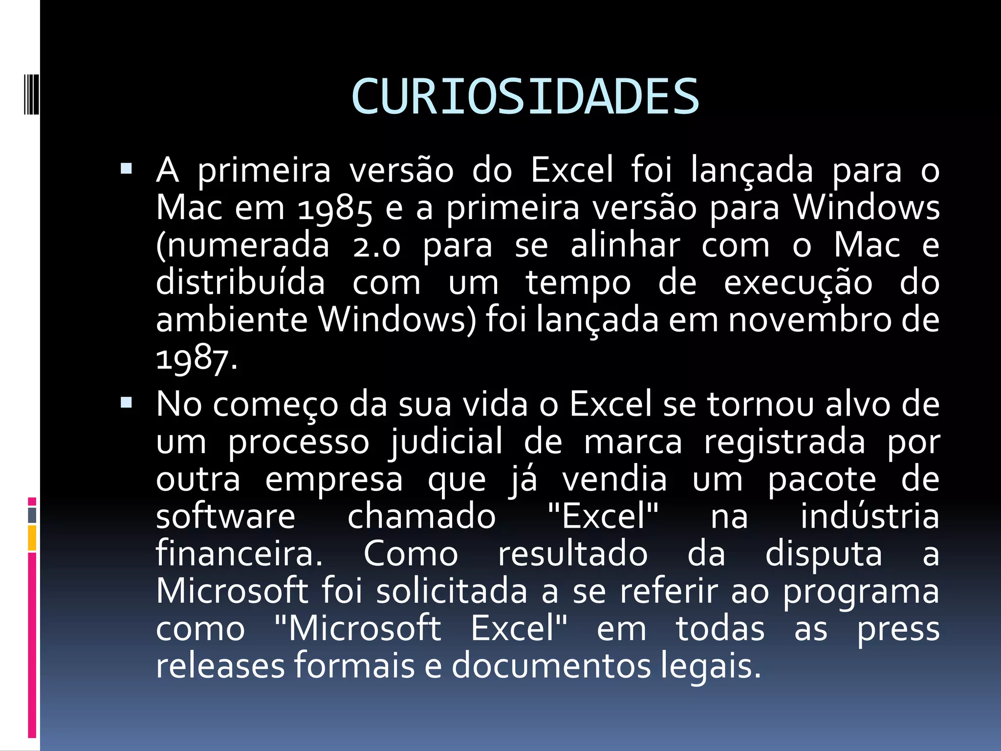 CURIOSIDADES
 A primeira versão do Excel foi lançada para o
Mac em 1985 e a primeira versão para Windows
(numerada 2.0 para se alinhar com o Mac e
distribuída com um tempo de execução do
ambiente Windows) foi lançada em novembro de
1987.
 No começo da sua vida o Excel se tornou alvo de
um processo judicial de marca registrada por
outra empresa que já vendia um pacote de
software chamado "Excel" na indústria
financeira. Como resultado da disputa a
Microsoft foi solicitada a se referir ao programa
como "Microsoft Excel" em todas as press
releases formais e documentos legais.
 