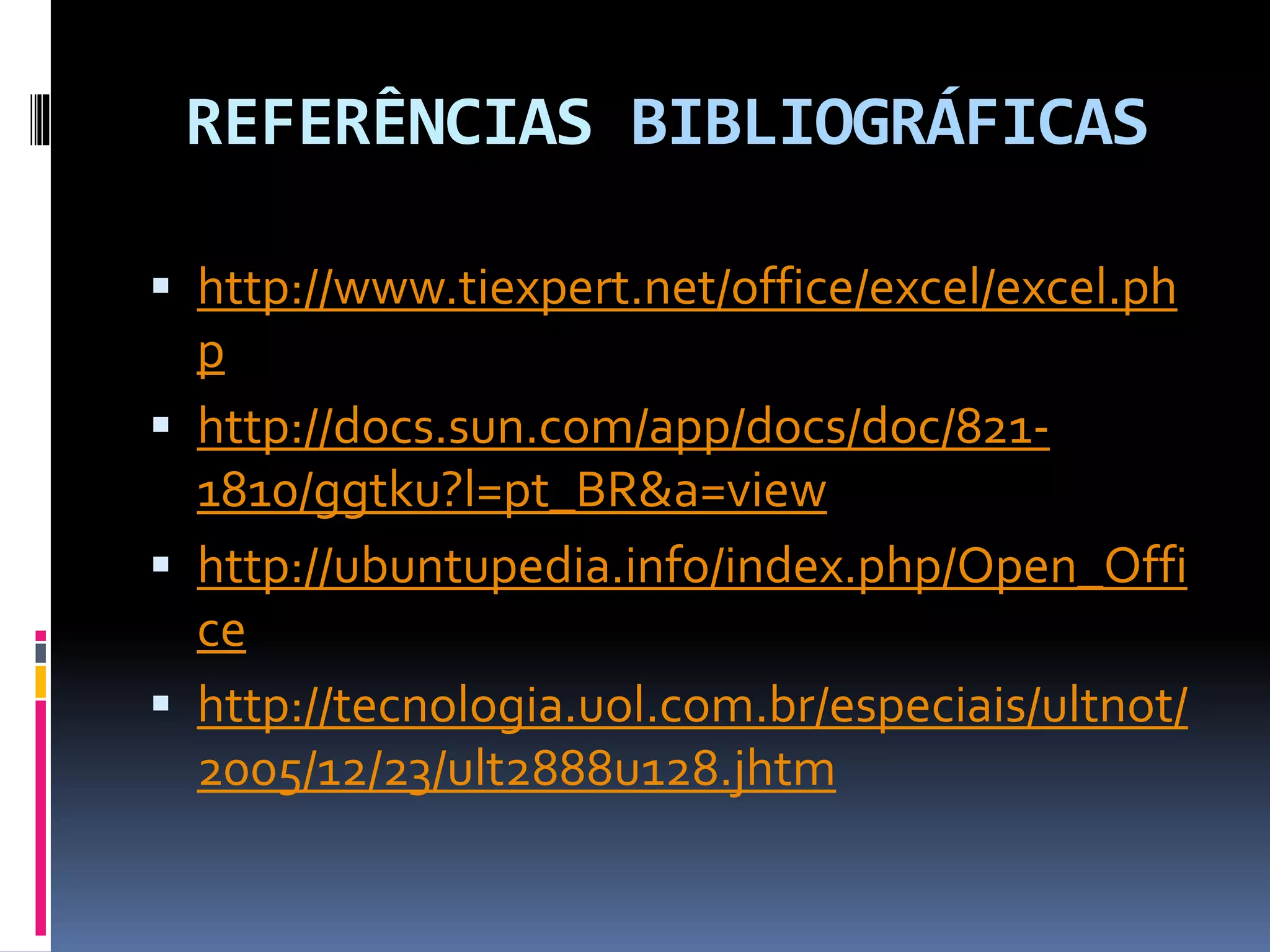 REFERÊNCIAS BIBLIOGRÁFICAS
 http://www.tiexpert.net/office/excel/excel.ph
p
 http://docs.sun.com/app/docs/doc/821-
1810/ggtku?l=pt_BR&a=view
 http://ubuntupedia.info/index.php/Open_Offi
ce
 http://tecnologia.uol.com.br/especiais/ultnot/
2005/12/23/ult2888u128.jhtm
 