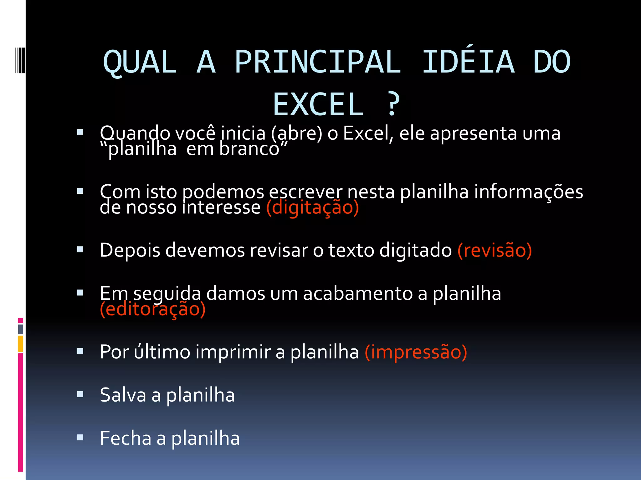 QUAL A PRINCIPAL IDÉIA DO
EXCEL ?
 Quando você inicia (abre) o Excel, ele apresenta uma
“planilha em branco”
 Com isto podemos escrever nesta planilha informações
de nosso interesse (digitação)
 Depois devemos revisar o texto digitado (revisão)
 Em seguida damos um acabamento a planilha
(editoração)
 Por último imprimir a planilha (impressão)
 Salva a planilha
 Fecha a planilha
 