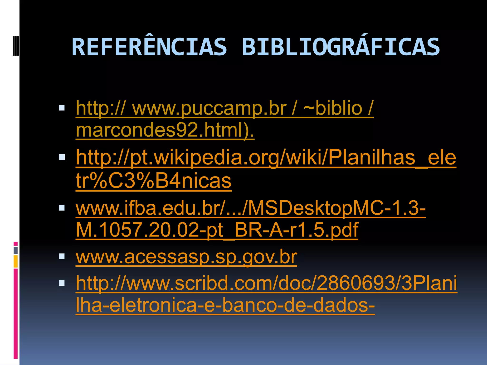 REFERÊNCIAS BIBLIOGRÁFICAS
 http:// www.puccamp.br / ~biblio /
marcondes92.html).
 http://pt.wikipedia.org/wiki/Planilhas_ele
tr%C3%B4nicas
 www.ifba.edu.br/.../MSDesktopMC-1.3-
M.1057.20.02-pt_BR-A-r1.5.pdf
 www.acessasp.sp.gov.br
 http://www.scribd.com/doc/2860693/3Plani
lha-eletronica-e-banco-de-dados-
 
