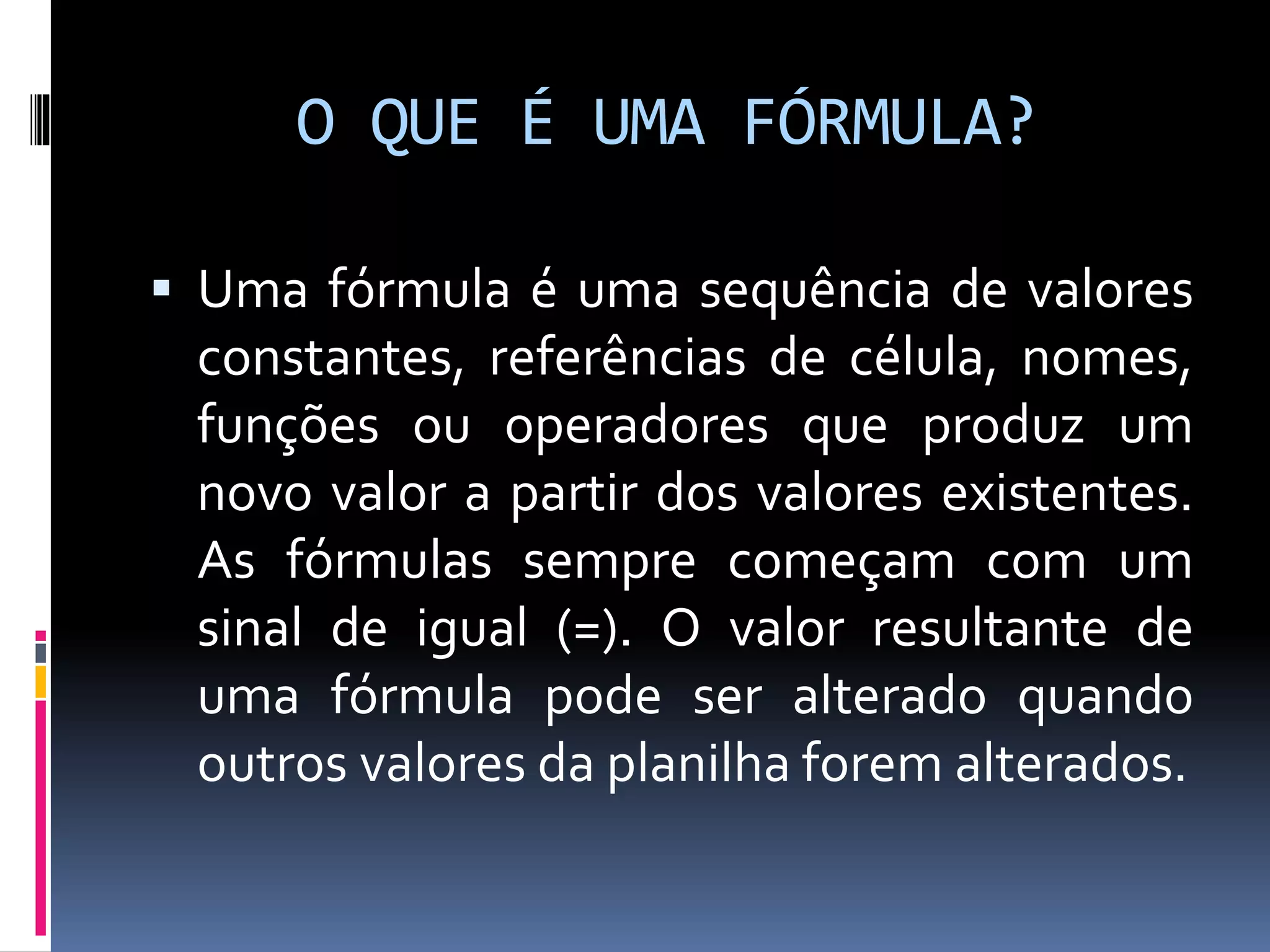 O QUE É UMA FÓRMULA?
 Uma fórmula é uma sequência de valores
constantes, referências de célula, nomes,
funções ou operadores que produz um
novo valor a partir dos valores existentes.
As fórmulas sempre começam com um
sinal de igual (=). O valor resultante de
uma fórmula pode ser alterado quando
outros valores da planilha forem alterados.
 