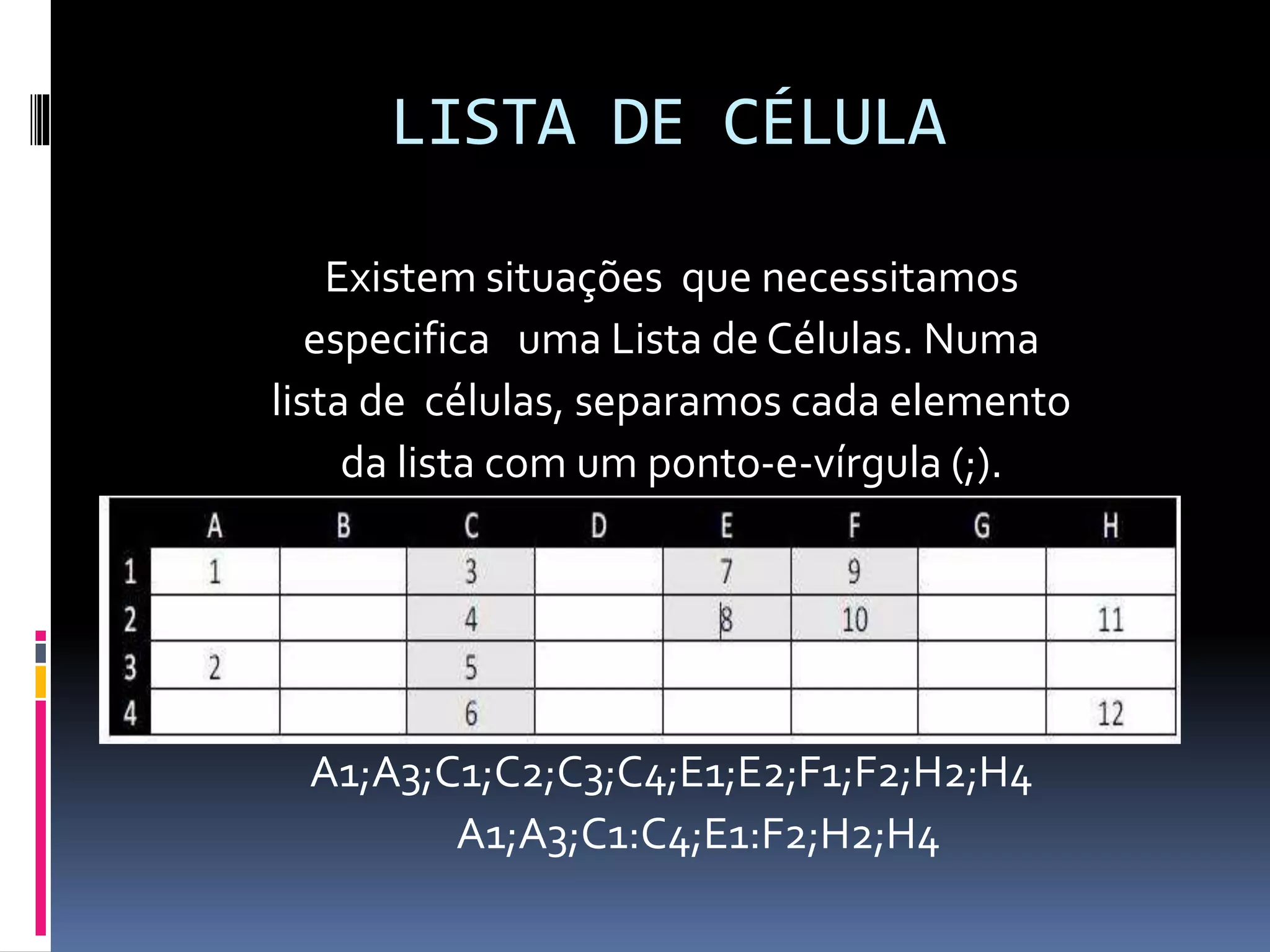 LISTA DE CÉLULA
Existem situações que necessitamos
especifica uma Lista de Células. Numa
lista de células, separamos cada elemento
da lista com um ponto-e-vírgula (;).
A1;A3;C1;C2;C3;C4;E1;E2;F1;F2;H2;H4
A1;A3;C1:C4;E1:F2;H2;H4
 