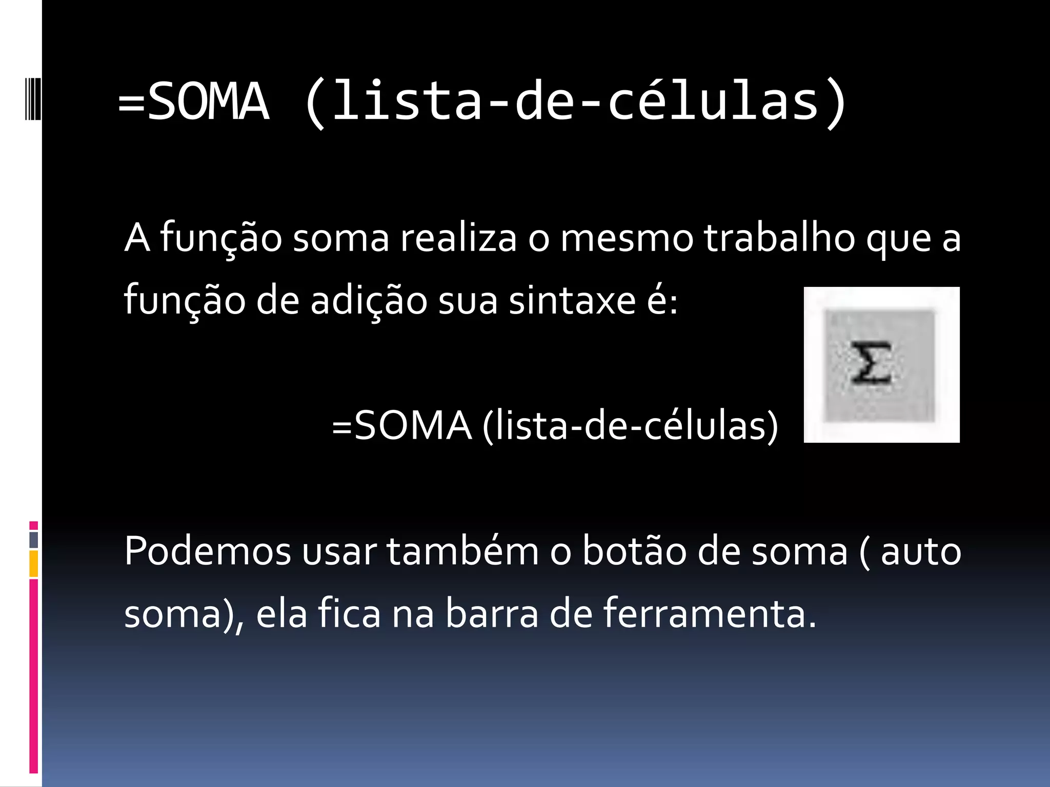 =SOMA (lista-de-células)
A função soma realiza o mesmo trabalho que a
função de adição sua sintaxe é:
=SOMA (lista-de-células)
Podemos usar também o botão de soma ( auto
soma), ela fica na barra de ferramenta.
 