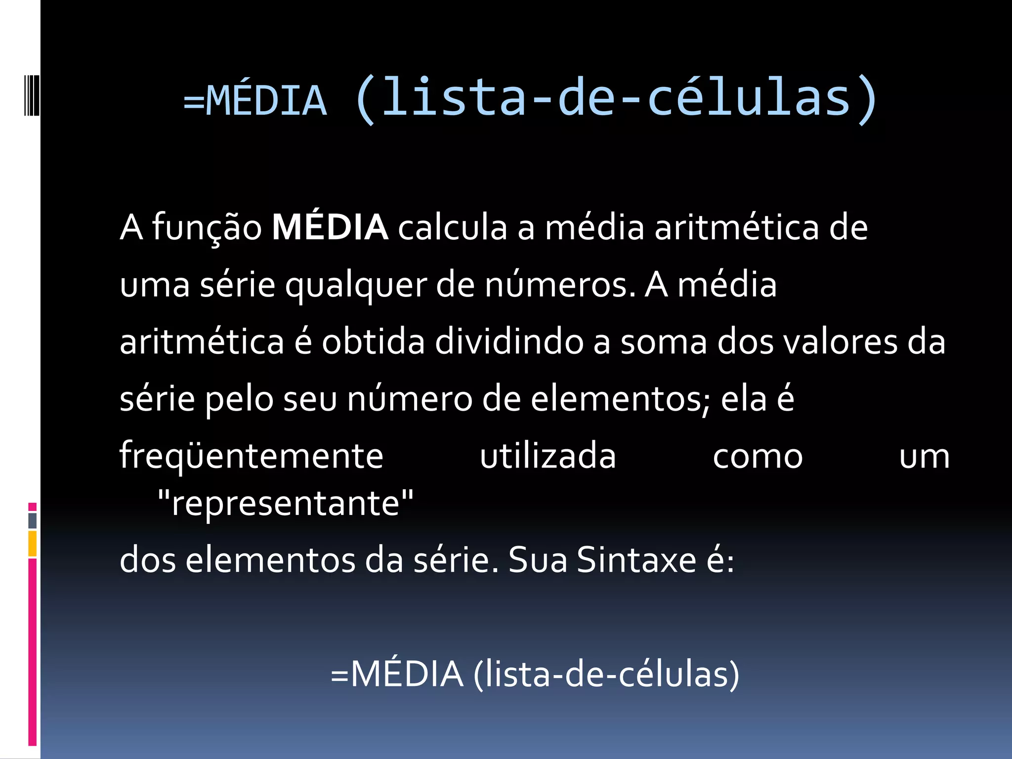 =MÉDIA (lista-de-células)
A função MÉDIA calcula a média aritmética de
uma série qualquer de números. A média
aritmética é obtida dividindo a soma dos valores da
série pelo seu número de elementos; ela é
freqüentemente utilizada como um
"representante"
dos elementos da série. Sua Sintaxe é:
=MÉDIA (lista-de-células)
 