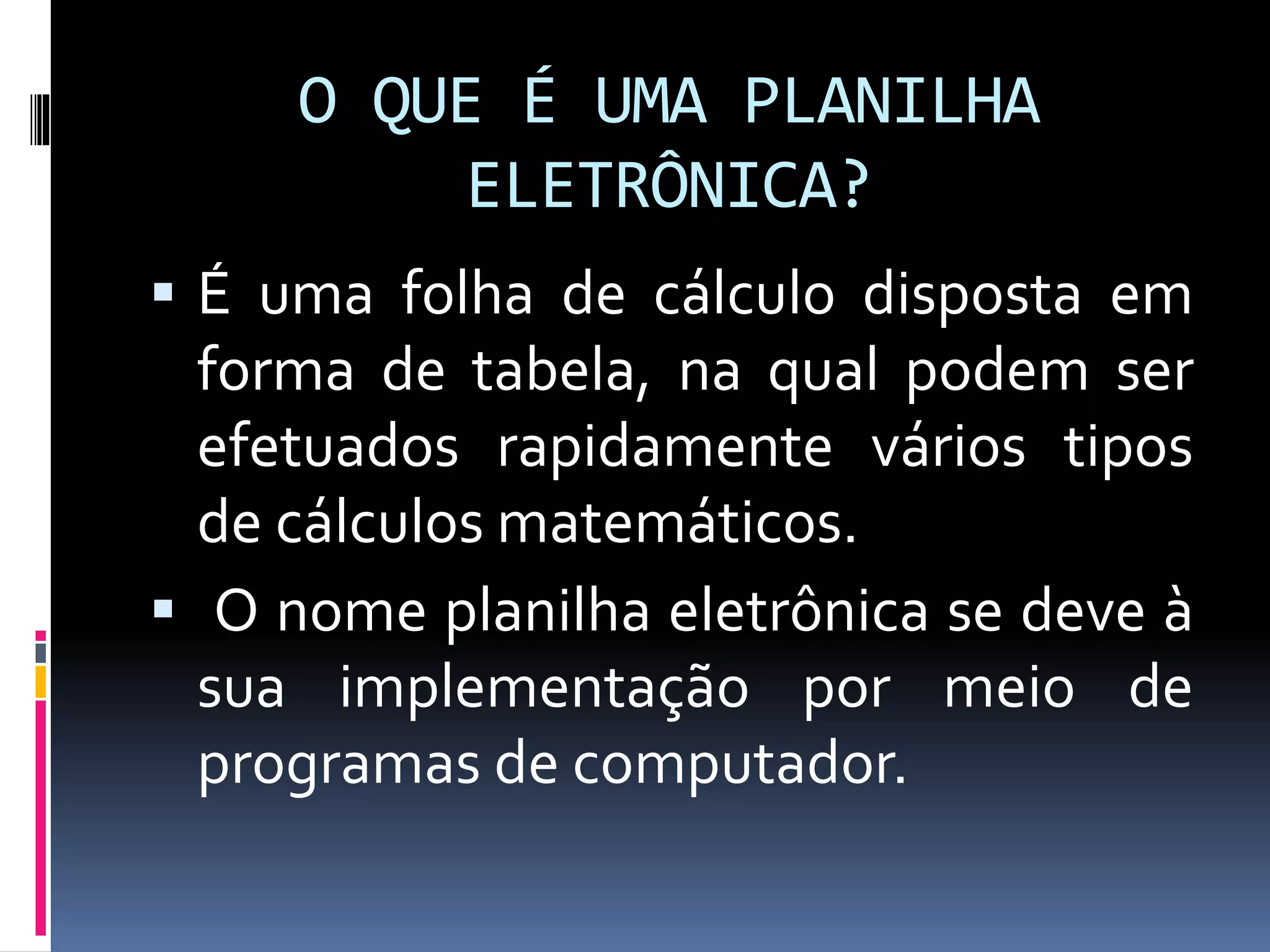 O QUE É UMA PLANILHA
ELETRÔNICA?
 É uma folha de cálculo disposta em
forma de tabela, na qual podem ser
efetuados rapidamente vários tipos
de cálculos matemáticos.
 O nome planilha eletrônica se deve à
sua implementação por meio de
programas de computador.
 