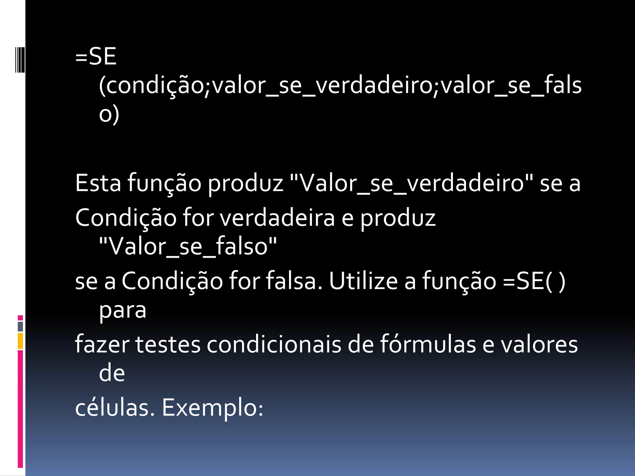 =SE
(condição;valor_se_verdadeiro;valor_se_fals
o)
Esta função produz "Valor_se_verdadeiro" se a
Condição for verdadeira e produz
"Valor_se_falso"
se a Condição for falsa. Utilize a função =SE( )
para
fazer testes condicionais de fórmulas e valores
de
células. Exemplo:
 
