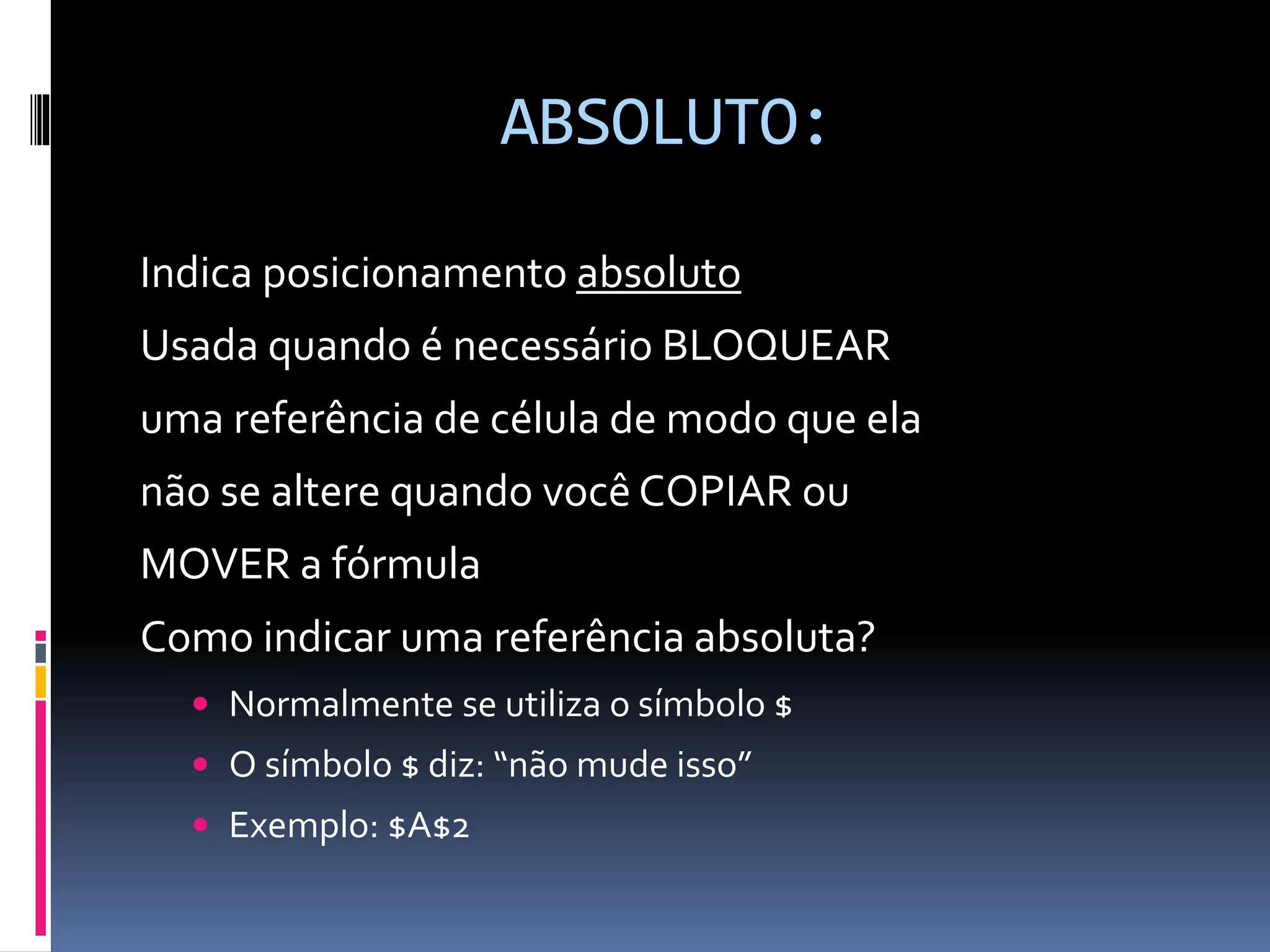 ABSOLUTO:
Indica posicionamento absoluto
Usada quando é necessário BLOQUEAR
uma referência de célula de modo que ela
não se altere quando você COPIAR ou
MOVER a fórmula
Como indicar uma referência absoluta?
 Normalmente se utiliza o símbolo $
 O símbolo $ diz: “não mude isso”
 Exemplo: $A$2
 