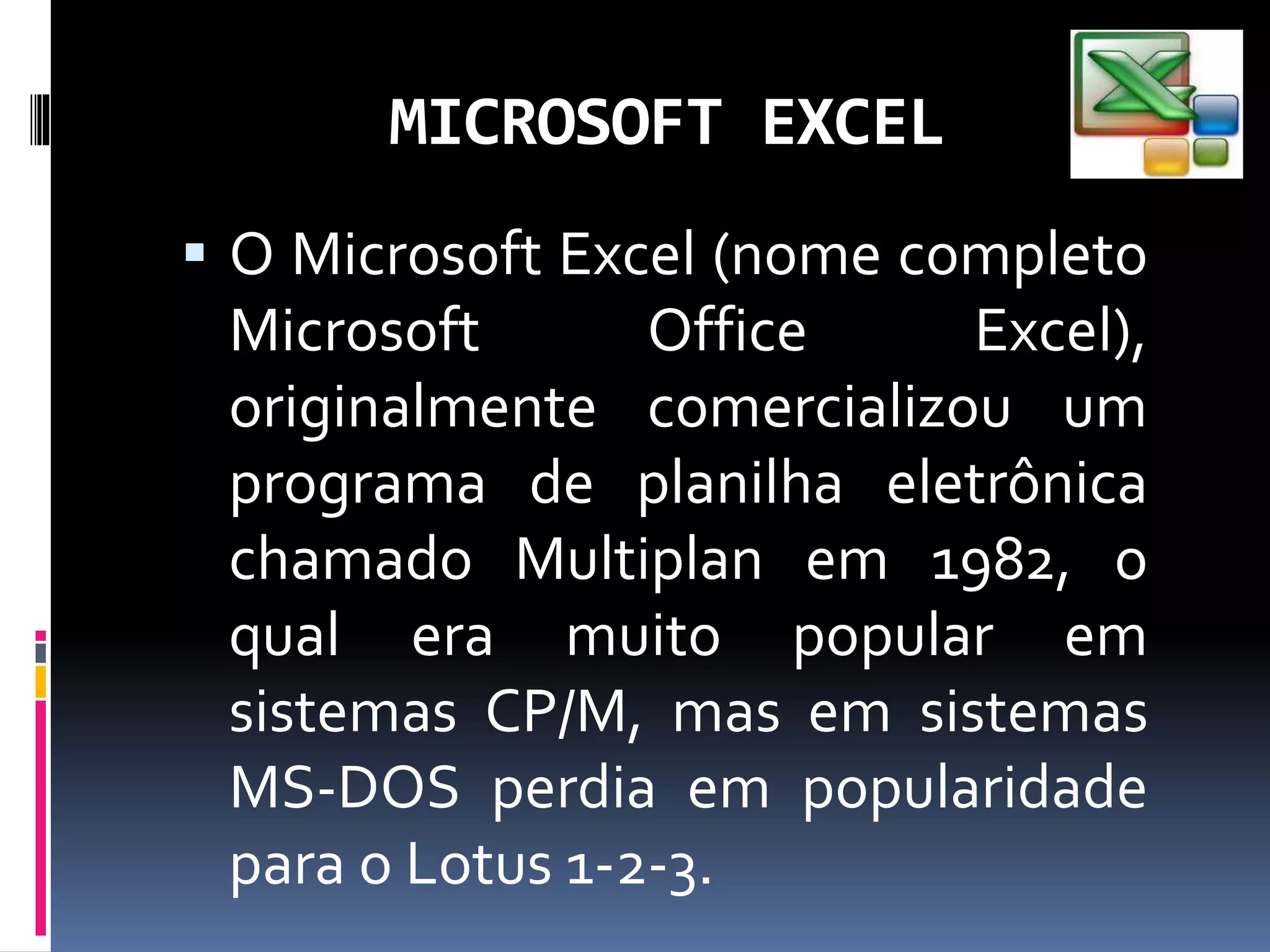 MICROSOFT EXCEL
 O Microsoft Excel (nome completo
Microsoft Office Excel),
originalmente comercializou um
programa de planilha eletrônica
chamado Multiplan em 1982, o
qual era muito popular em
sistemas CP/M, mas em sistemas
MS-DOS perdia em popularidade
para o Lotus 1-2-3.
 