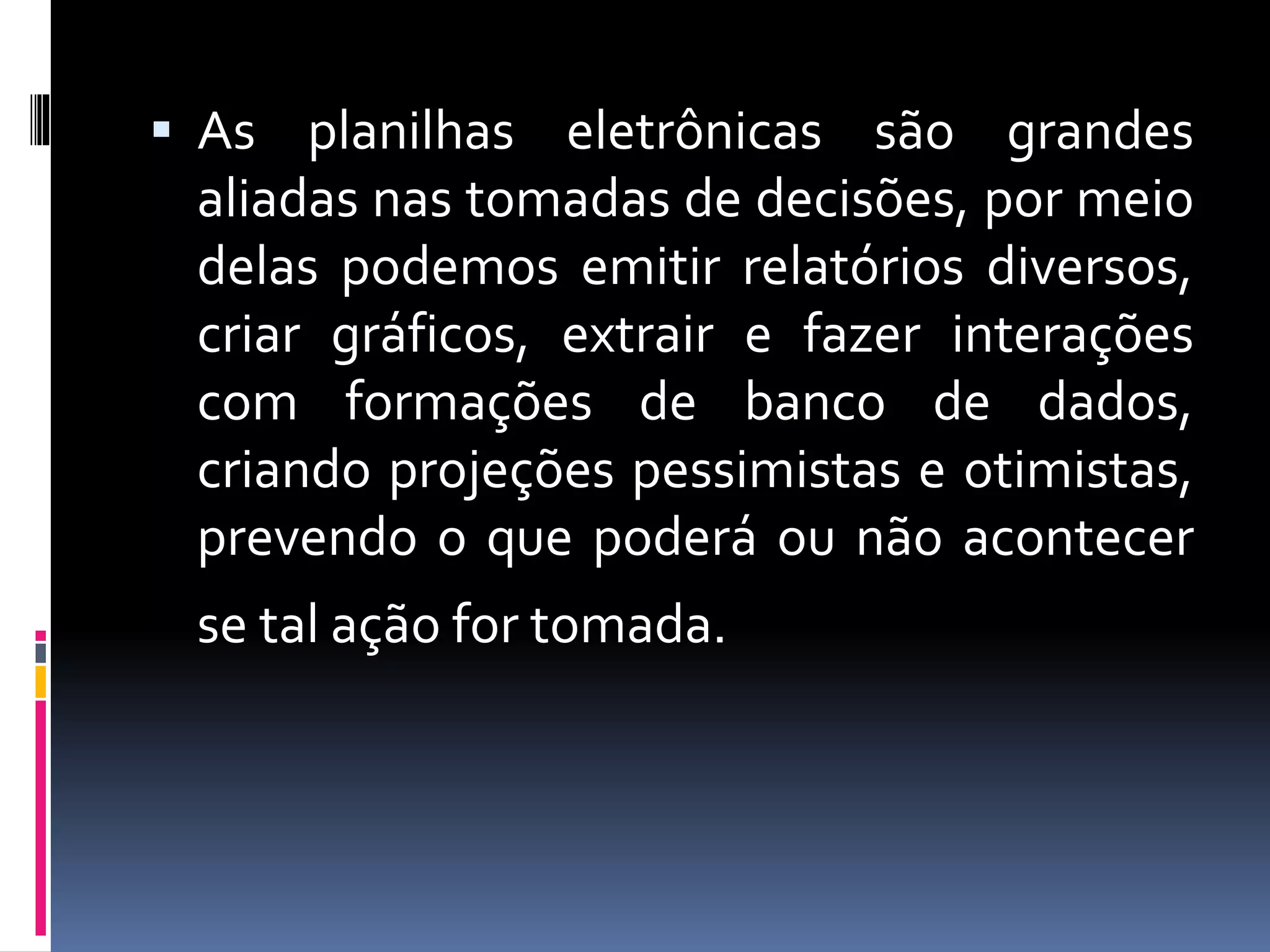  As planilhas eletrônicas são grandes
aliadas nas tomadas de decisões, por meio
delas podemos emitir relatórios diversos,
criar gráficos, extrair e fazer interações
com formações de banco de dados,
criando projeções pessimistas e otimistas,
prevendo o que poderá ou não acontecer
se tal ação for tomada.
 
