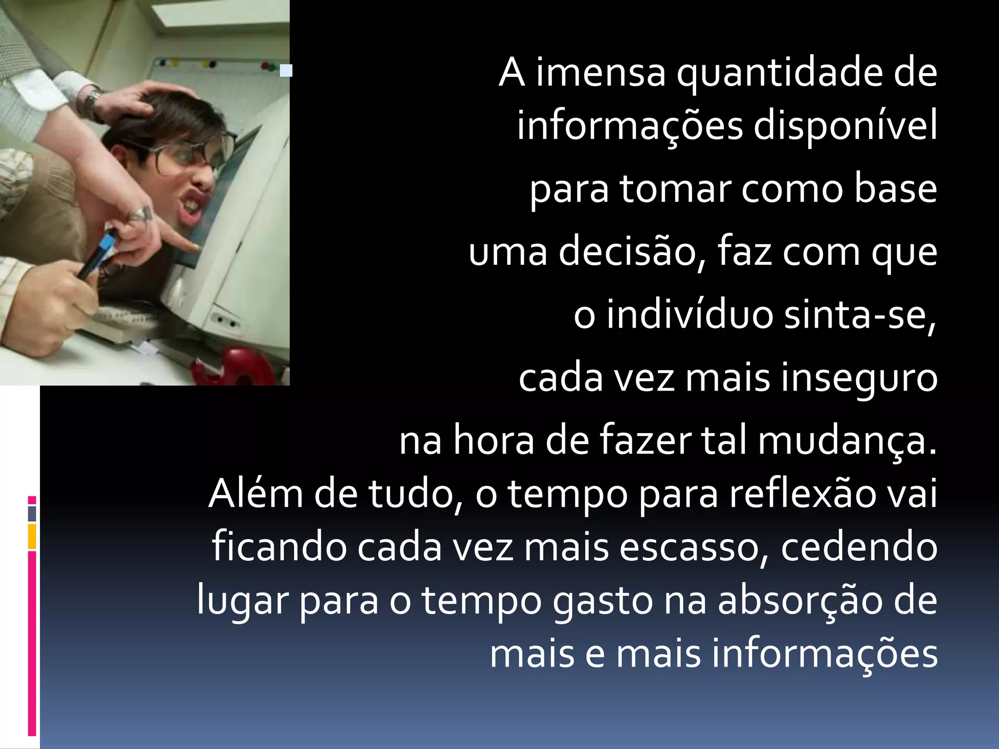 A imensa quantidade de
informações disponível
para tomar como base
uma decisão, faz com que
o indivíduo sinta-se,
cada vez mais inseguro
na hora de fazer tal mudança.
Além de tudo, o tempo para reflexão vai
ficando cada vez mais escasso, cedendo
lugar para o tempo gasto na absorção de
mais e mais informações
 