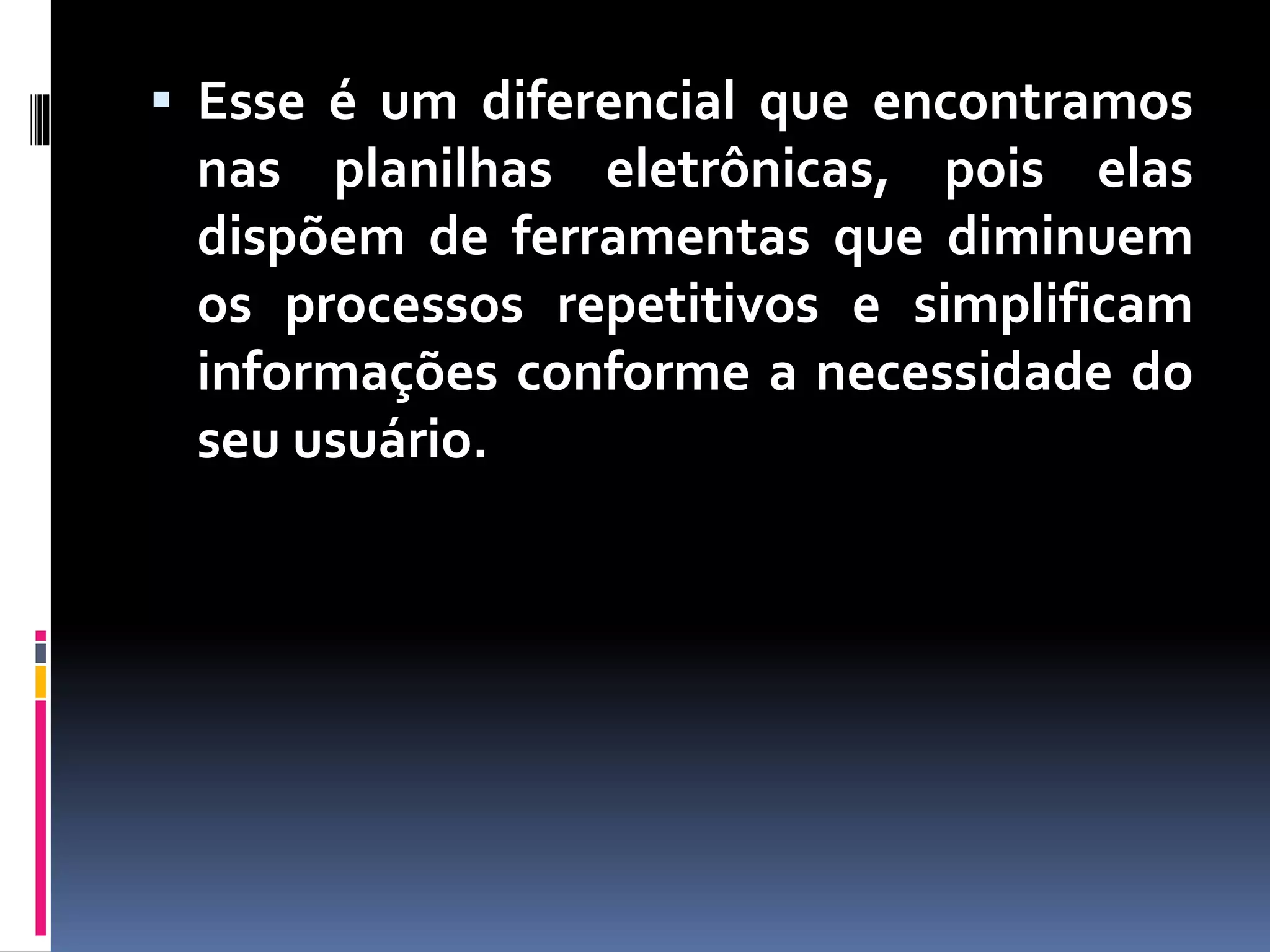  Esse é um diferencial que encontramos
nas planilhas eletrônicas, pois elas
dispõem de ferramentas que diminuem
os processos repetitivos e simplificam
informações conforme a necessidade do
seu usuário.
 