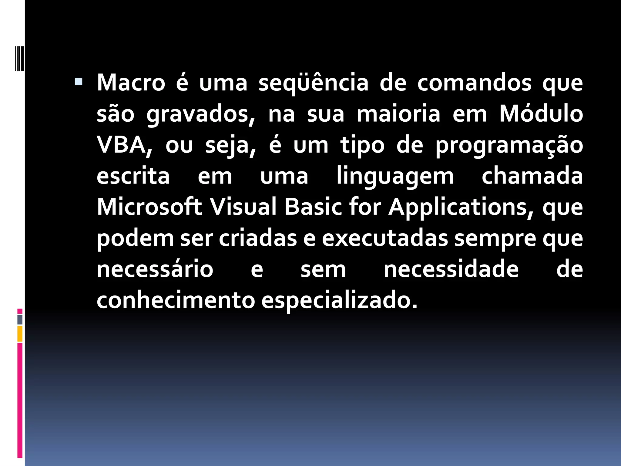  Macro é uma seqüência de comandos que
são gravados, na sua maioria em Módulo
VBA, ou seja, é um tipo de programação
escrita em uma linguagem chamada
Microsoft Visual Basic for Applications, que
podem ser criadas e executadas sempre que
necessário e sem necessidade de
conhecimento especializado.
 