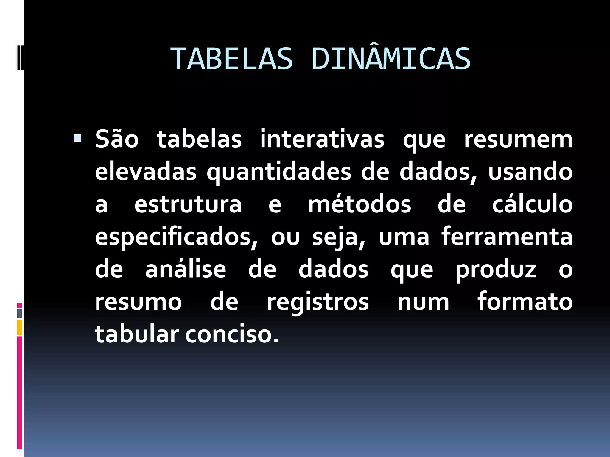 TABELAS DINÂMICAS
 São tabelas interativas que resumem
elevadas quantidades de dados, usando
a estrutura e métodos de cálculo
especificados, ou seja, uma ferramenta
de análise de dados que produz o
resumo de registros num formato
tabular conciso.
 
