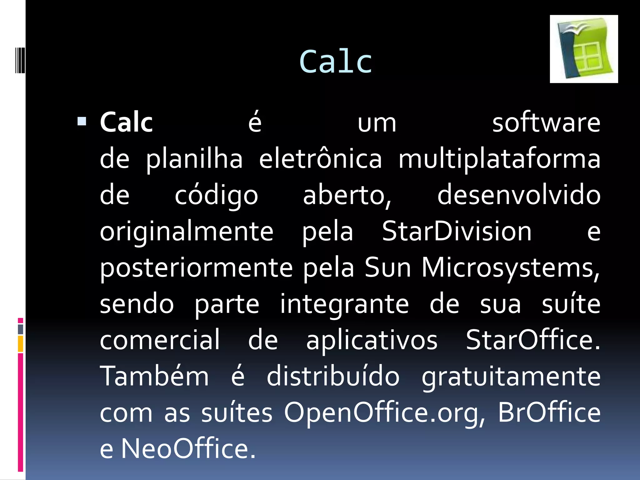 Calc
 Calc é um software
de planilha eletrônica multiplataforma
de código aberto, desenvolvido
originalmente pela StarDivision e
posteriormente pela Sun Microsystems,
sendo parte integrante de sua suíte
comercial de aplicativos StarOffice.
Também é distribuído gratuitamente
com as suítes OpenOffice.org, BrOffice
e NeoOffice.
 