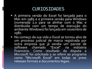 CURIOSIDADES
 A primeira versão do Excel foi lançada para o
Mac em 1985 e a primeira versão para Windows
(numerada 2.0 para se alinhar com o Mac e
distribuída com um tempo de execução do
ambiente Windows) foi lançada em novembro de
1987.
 No começo da sua vida o Excel se tornou alvo de
um processo judicial de marca registrada por
outra empresa que já vendia um pacote de
software chamado "Excel" na indústria
financeira. Como resultado da disputa a
Microsoft foi solicitada a se referir ao programa
como "Microsoft Excel" em todas as press
releases formais e documentos legais.
 