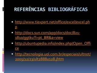 REFERÊNCIAS BIBLIOGRÁFICAS
 http://www.tiexpert.net/office/excel/excel.ph
p
 http://docs.sun.com/app/docs/doc/821-
1810/ggtku?l=pt_BR&a=view
 http://ubuntupedia.info/index.php/Open_Offi
ce
 http://tecnologia.uol.com.br/especiais/ultnot/
2005/12/23/ult2888u128.jhtm
 