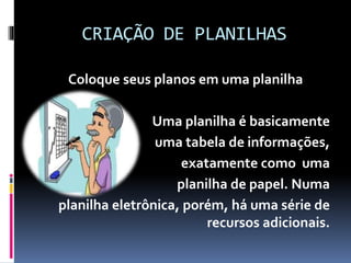 CRIAÇÃO DE PLANILHAS
Coloque seus planos em uma planilha
Uma planilha é basicamente
uma tabela de informações,
exatamente como uma
planilha de papel. Numa
planilha eletrônica, porém, há uma série de
recursos adicionais.
 