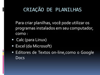 CRIAÇÃO DE PLANILHAS
Para criar planilhas, você pode utilizar os
programas instalados em seu computador,
como :
 Calc (para Linux)
 Excel (da Microsoft)
 Editores de Textos on-line,como 0 Google
Docs
 